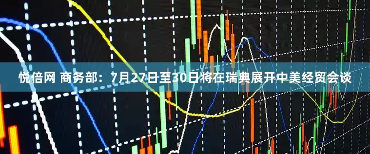 悦倍网 商务部：7月27日至30日将在瑞典展开中美经贸会谈
