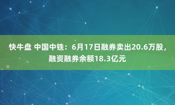 快牛盘 中国中铁：6月17日融券卖出20.6万股，融资融券余额18.3亿元
