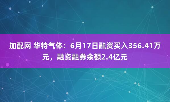 加配网 华特气体：6月17日融资买入356.41万元，融资融券余额2.4亿元