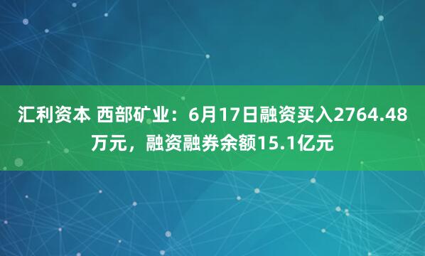 汇利资本 西部矿业：6月17日融资买入2764.48万元，融资融券余额15.1亿元